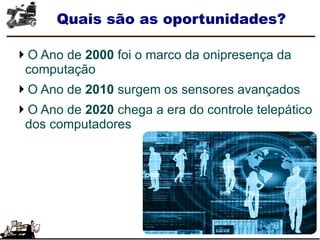Quais são as oportunidades?
O Ano de 2000 foi o marco da onipresença da
computação
O Ano de 2010 surgem os sensores avançados
O Ano de 2020 chega a era do controle telepático
dos computadores
 