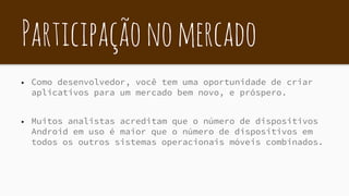 Participaçãonomercado
▶ Como desenvolvedor, você tem uma oportunidade de criar
aplicativos para um mercado bem novo, e próspero.
▶ Muitos analistas acreditam que o número de dispositivos
Android em uso é maior que o número de dispositivos em
todos os outros sistemas operacionais móveis combinados.
 