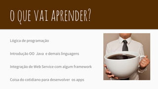 oquevaiaprender?
Lógica de programação
Introdução OO Java e demais linguagens
Integração de Web Service com algum framework
Coisa do cotidiano para desenvolver os apps
 