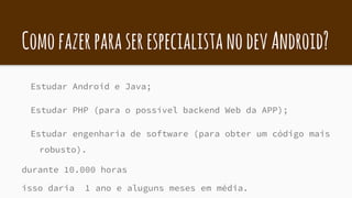 ComofazerparaserespecialistanodevAndroid?
Estudar Android e Java;
Estudar PHP (para o possível backend Web da APP);
Estudar engenharia de software (para obter um código mais
robusto).
durante 10.000 horas
isso daria 1 ano e aluguns meses em média.
 