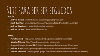 SiteparaserserseguidosINGLÊS
▶ Android Discuss - android-discuss-subscribe@googlegroups.com
▶ Stack Overflow - www.stackoverflow.com/questions/tagged/android (recomendo)
▶ Android Developers - subscribe@googlegroups.com
▶ Android Forums - www.androidforums.com
BRASIL
▶ Portal Android - http://www.portalandroid.org/comunidade/ (recomendo)
▶ Vinicius Thiengo - http://www.thiengo.com.br/ (recomendo)
▶ Grupo de Usuários de Java (GUJ) - http://www.guj.com.br/tag/android (fórum novo)
▶ Android Brasil - https://groups.google.com/forum/#!forum/androidbrasil (usuário)
▶ Android Dev Brasil - https://groups.google.com/forum/#!forum/androidbrasil-dev (recomendo)
 