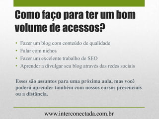Como faço para ter um bom
volume de acessos?
www.interconectada.com.br
• Fazer um blog com conteúdo de qualidade
• Falar com nichos
• Fazer um excelente trabalho de SEO
• Aprender a divulgar seu blog através das redes sociais
Esses são assuntos para uma próxima aula, mas você
poderá aprender também com nossos cursos presenciais
ou a distância.
 