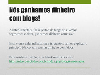 Nós ganhamos dinheiro
com blogs!
A InterConectada faz a gestão de blogs de diversos
segmentos e claro, ganhamos dinheiro com isso!
Essa é uma aula indicada para iniciantes, vamos explicar o
princípio básico para ganhar dinheiro com blogs.
Para conhecer os blogs da InterConectada visite:
http://interconectada.com.br/index.php/blogs-associados
 