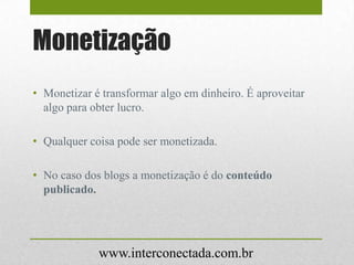 Monetização
• Monetizar é transformar algo em dinheiro. É aproveitar
algo para obter lucro.
• Qualquer coisa pode ser monetizada.
• No caso dos blogs a monetização é do conteúdo
publicado.
www.interconectada.com.br
 