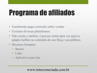 Programa de afiliados
• Geralmente paga comissão sobre vendas
• Existem diversas plataformas
• Não existe o melhor, é preciso testar para ver qual se
adapta melhor ao conteúdo do seu blog e seu público.
• Diversos formatos
• Banner
• Links
• Aplicativos para loja
www.interconectada.com.br
 