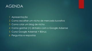 AGENDA
1 Apresentação

2 Como escolher um nicho de mercado lucrativo
3 Como criar um blog de nicho
4 Como ganhar (+) dinheiro com o Google Adsense
5 Curso Google Adsense + Bônus
6 Perguntas e respostas

 