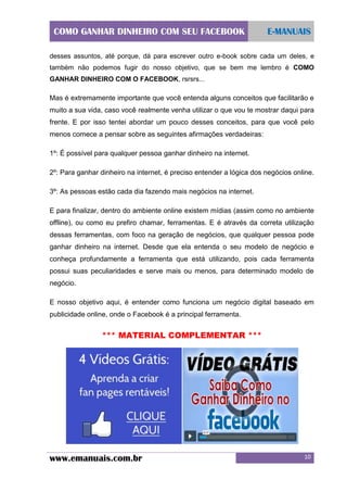 COMO GANHAR DINHEIRO COM SEU FACEBOOK

E-MANUAIS

desses assuntos, até porque, dá para escrever outro e-book sobre cada um deles, e
também não podemos fugir do nosso objetivo, que se bem me lembro é COMO
GANHAR DINHEIRO COM O FACEBOOK, rsrsrs...

Mas é extremamente importante que você entenda alguns conceitos que facilitarão e
muito a sua vida, caso você realmente venha utilizar o que vou te mostrar daqui para
frente. E por isso tentei abordar um pouco desses conceitos, para que você pelo
menos comece a pensar sobre as seguintes afirmações verdadeiras:
1º: É possível para qualquer pessoa ganhar dinheiro na internet.
2º: Para ganhar dinheiro na internet, é preciso entender a lógica dos negócios online.
3º: As pessoas estão cada dia fazendo mais negócios na internet.
E para finalizar, dentro do ambiente online existem mídias (assim como no ambiente
offline), ou como eu prefiro chamar, ferramentas. E é através da correta utilização
dessas ferramentas, com foco na geração de negócios, que qualquer pessoa pode
ganhar dinheiro na internet. Desde que ela entenda o seu modelo de negócio e
conheça profundamente a ferramenta que está utilizando, pois cada ferramenta
possui suas peculiaridades e serve mais ou menos, para determinado modelo de
negócio.
E nosso objetivo aqui, é entender como funciona um negócio digital baseado em
publicidade online, onde o Facebook é a principal ferramenta.

*** MATERIAL COMPLEMENTAR ***

www.emanuais.com.br

10

 