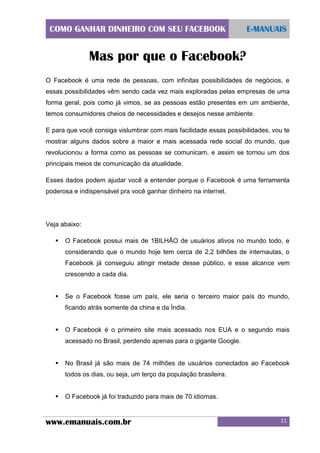 COMO GANHAR DINHEIRO COM SEU FACEBOOK

E-MANUAIS

Mas por que o Facebook?
O Facebook é uma rede de pessoas, com infinitas possibilidades de negócios, e
essas possibilidades vêm sendo cada vez mais exploradas pelas empresas de uma
forma geral, pois como já vimos, se as pessoas estão presentes em um ambiente,
temos consumidores cheios de necessidades e desejos nesse ambiente.
E para que você consiga vislumbrar com mais facilidade essas possibilidades, vou te
mostrar alguns dados sobre a maior e mais acessada rede social do mundo, que
revolucionou a forma como as pessoas se comunicam, e assim se tornou um dos
principais meios de comunicação da atualidade.
Esses dados podem ajudar você a entender porque o Facebook é uma ferramenta
poderosa e indispensável pra você ganhar dinheiro na internet.

Veja abaixo:


O Facebook possui mais de 1BILHÃO de usuários ativos no mundo todo, e
considerando que o mundo hoje tem cerca de 2,2 bilhões de internautas, o
Facebook já conseguiu atingir metade desse público, e esse alcance vem
crescendo a cada dia.



Se o Facebook fosse um país, ele seria o terceiro maior país do mundo,
ficando atrás somente da china e da Índia.



O Facebook é o primeiro site mais acessado nos EUA e o segundo mais
acessado no Brasil, perdendo apenas para o gigante Google.



No Brasil já são mais de 74 milhões de usuários conectados ao Facebook
todos os dias, ou seja, um terço da população brasileira.



O Facebook já foi traduzido para mais de 70 idiomas.

www.emanuais.com.br

11

 