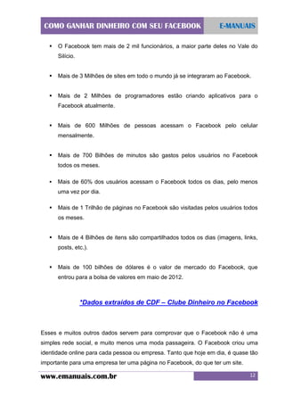 COMO GANHAR DINHEIRO COM SEU FACEBOOK


E-MANUAIS

O Facebook tem mais de 2 mil funcionários, a maior parte deles no Vale do
Silício.



Mais de 3 Milhões de sites em todo o mundo já se integraram ao Facebook.



Mais de 2 Milhões de programadores estão criando aplicativos para o
Facebook atualmente.



Mais de 600 Milhões de pessoas acessam o Facebook pelo celular
mensalmente.



Mais de 700 Bilhões de minutos são gastos pelos usuários no Facebook
todos os meses.



Mais de 60% dos usuários acessam o Facebook todos os dias, pelo menos
uma vez por dia.



Mais de 1 Trilhão de páginas no Facebook são visitadas pelos usuários todos
os meses.



Mais de 4 Bilhões de itens são compartilhados todos os dias (imagens, links,
posts, etc.).



Mais de 100 bilhões de dólares é o valor de mercado do Facebook, que
entrou para a bolsa de valores em maio de 2012.

*Dados extraídos de CDF – Clube Dinheiro no Facebook

Esses e muitos outros dados servem para comprovar que o Facebook não é uma
simples rede social, e muito menos uma moda passageira. O Facebook criou uma
identidade online para cada pessoa ou empresa. Tanto que hoje em dia, é quase tão
importante para uma empresa ter uma página no Facebook, do que ter um site.

www.emanuais.com.br

12

 