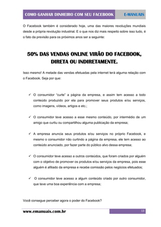 COMO GANHAR DINHEIRO COM SEU FACEBOOK

E-MANUAIS

O Facebook também é considerado hoje, uma das maiores revoluções mundiais
desde a própria revolução industrial. E o que nos diz mais respeito sobre isso tudo, é
o fato da previsão para os próximos anos ser a seguinte:

50% DAS VENDAS ONLINE VIRÃO DO FACEBOOK,
DIRETA OU INDIRETAMENTE.
Isso mesmo! A metade das vendas efetuadas pela internet terá alguma relação com
o Facebook. Seja por que:

 O consumidor “curte” a página da empresa, e assim tem acesso a todo
conteúdo produzido por ela para promover seus produtos e/ou serviços,
como imagens, vídeos, artigos e etc.;
 O consumidor teve acesso a esse mesmo conteúdo, por intermédio de um
amigo que curtiu ou compartilhou alguma publicação da empresa;
 A empresa anuncia seus produtos e/ou serviços no próprio Facebook, e
mesmo o consumidor não curtindo a página da empresa, ele tem acesso ao
conteúdo anunciado, por fazer parte do público alvo dessa empresa;
 O consumidor teve acesso a outros conteúdos, que foram criados por alguém
com o objetivo de promover os produtos e/ou serviços da empresa, pois esse
alguém é afiliado da empresa e recebe comissão pelos negócios efetuados;
 O consumidor teve acesso a algum conteúdo criado por outro consumidor,
que teve uma boa experiência com a empresa;

Você consegue perceber agora o poder do Facebook?

www.emanuais.com.br

13

 