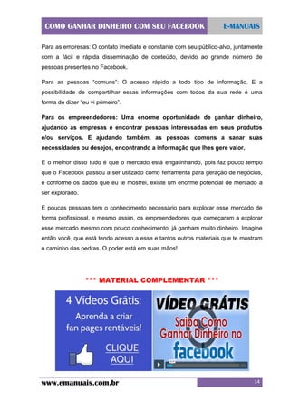COMO GANHAR DINHEIRO COM SEU FACEBOOK

E-MANUAIS

Para as empresas: O contato imediato e constante com seu público-alvo, juntamente
com a fácil e rápida disseminação de conteúdo, devido ao grande número de
pessoas presentes no Facebook.
Para as pessoas “comuns”: O acesso rápido a todo tipo de informação. E a
possibilidade de compartilhar essas informações com todos da sua rede é uma
forma de dizer “eu vi primeiro”.
Para os empreendedores: Uma enorme oportunidade de ganhar dinheiro,
ajudando as empresas e encontrar pessoas interessadas em seus produtos
e/ou serviços. E ajudando também, as pessoas comuns a sanar suas
necessidades ou desejos, encontrando a informação que lhes gere valor.
E o melhor disso tudo é que o mercado está engatinhando, pois faz pouco tempo
que o Facebook passou a ser utilizado como ferramenta para geração de negócios,
e conforme os dados que eu te mostrei, existe um enorme potencial de mercado a
ser explorado.
E poucas pessoas tem o conhecimento necessário para explorar esse mercado de
forma profissional, e mesmo assim, os empreendedores que começaram a explorar
esse mercado mesmo com pouco conhecimento, já ganham muito dinheiro. Imagine
então você, que está tendo acesso a esse e tantos outros materiais que te mostram
o caminho das pedras. O poder está em suas mãos!

*** MATERIAL COMPLEMENTAR ***

www.emanuais.com.br

14

 