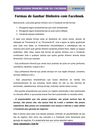 COMO GANHAR DINHEIRO COM SEU FACEBOOK

E-MANUAIS

Formas de Ganhar Dinheiro com Facebook
Basicamente, você pode ganhar dinheiro com o Facebook de três formas:
1. Divulgando algum produto/serviço que você venda/preste;
2. Divulgando algum produto/serviço do qual você é afiliado;
3. Vendendo espaço publicitário;
E cada uma dessas formas pode se desdobrar em várias outras, através da
utilização da “Ferramenta A” ou “Ferramenta B”, mas a lógica se aplica igualmente
para cada uma delas, os fundamentos mercadológicos e estratégicos são os
mesmos para quem quer ganhar dinheiro vendendo produto físico, digital, ou espaço
publicitário. Além disso, essas três formas de ganhar dinheiro com o Facebook,
contemplam toda e qualquer pessoa que queira ganhar dinheiro através dessa
ferramenta. Como por exemplo:
- O(a) profissional informal que vende seus produtos de porta em porta (perfumes,
cosméticos, bijuterias, roupas e etc.);
- O(a) profissional informal que presta serviços em sua região (limpeza, consertos,
serviços estéticos e etc.);
-

O(a)

pequeno(a)

empresário(a)

que

busca

alavancar

as

vendas

dos

produtos/serviços de sua empresa, tendo ele(a) um site ou não (dono(a) de
lanchonete, cabeleireiro(a), dono(a) de loja, motorista, dentre tantos outros);
- O(a) grande empresário(a) que possui um negócio estruturado e bem posicionado
no mercado offline, e que precisa buscar ficar bem posicionado no mercado online.
- O empreendedor que não possui produtos, não presta nenhum tipo de
serviço, não possui site, não possui lista de e-mail, e também não possui
experiência. Mas possui um computador com acesso à internet, e sabe utilizar
o Facebook para geração de negócios;
Mas é preciso para cada uma dessas pessoas, entender as peculiaridades de seu
tipo de negócio, bem como seu mercado e o Facebook como ferramenta para
geração de negócios. E é exatamente isso que vamos descobrir agora.

www.emanuais.com.br

15

 