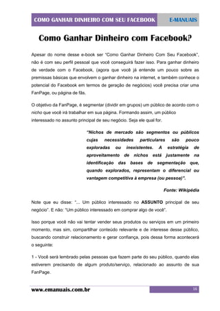 COMO GANHAR DINHEIRO COM SEU FACEBOOK

E-MANUAIS

Como Ganhar Dinheiro com Facebook?
Apesar do nome desse e-book ser “Como Ganhar Dinheiro Com Seu Facebook”,
não é com seu perfil pessoal que você conseguirá fazer isso. Para ganhar dinheiro
de verdade com o Facebook, (agora que você já entende um pouco sobre as
premissas básicas que envolvem o ganhar dinheiro na internet, e também conhece o
potencial do Facebook em termos de geração de negócios) você precisa criar uma
FanPage, ou página de fãs.
O objetivo da FanPage, é segmentar (dividir em grupos) um público de acordo com o
nicho que você irá trabalhar em sua página. Formando assim, um público
interessado no assunto principal de seu negócio. Seja ele qual for.
“Nichos de mercado são segmentos ou públicos
cujas

necessidades

exploradas

ou

aproveitamento
identificação

particulares

inexistentes.
de

das

nichos
bases

de

são

pouco

A

estratégia

de

está

justamente

na

segmentação

que,

quando explorados, representam o diferencial ou
vantagem competitiva à empresa (ou pessoa)”.
Fonte: Wikipédia
Note que eu disse: “... Um público interessado no ASSUNTO principal de seu
negócio”. E não: “Um público interessado em comprar algo de você”.
Isso porque você não vai tentar vender seus produtos ou serviços em um primeiro
momento, mas sim, compartilhar conteúdo relevante e de interesse desse público,
buscando construir relacionamento e gerar confiança, pois dessa forma acontecerá
o seguinte:
1 - Você será lembrado pelas pessoas que fazem parte do seu público, quando elas
estiverem precisando de algum produto/serviço, relacionado ao assunto de sua
FanPage.

www.emanuais.com.br

16

 