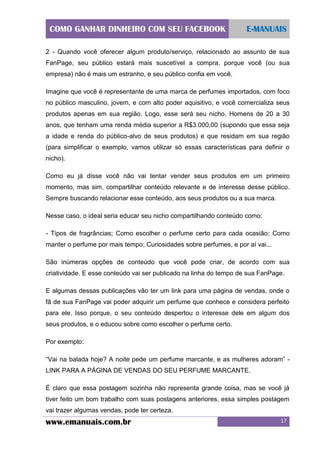 COMO GANHAR DINHEIRO COM SEU FACEBOOK

E-MANUAIS

2 - Quando você oferecer algum produto/serviço, relacionado ao assunto de sua
FanPage, seu público estará mais suscetível a compra, porque você (ou sua
empresa) não é mais um estranho, e seu público confia em você.
Imagine que você é representante de uma marca de perfumes importados, com foco
no público masculino, jovem, e com alto poder aquisitivo, e você comercializa seus
produtos apenas em sua região. Logo, esse será seu nicho. Homens de 20 a 30
anos, que tenham uma renda média superior a R$3.000,00 (supondo que essa seja
a idade e renda do público-alvo de seus produtos) e que residam em sua região
(para simplificar o exemplo, vamos utilizar só essas características para definir o
nicho).
Como eu já disse você não vai tentar vender seus produtos em um primeiro
momento, mas sim, compartilhar conteúdo relevante e de interesse desse público.
Sempre buscando relacionar esse conteúdo, aos seus produtos ou a sua marca.
Nesse caso, o ideal seria educar seu nicho compartilhando conteúdo como:
- Tipos de fragrâncias; Como escolher o perfume certo para cada ocasião; Como
manter o perfume por mais tempo; Curiosidades sobre perfumes, e por aí vai...
São inúmeras opções de conteúdo que você pode criar, de acordo com sua
criatividade. E esse conteúdo vai ser publicado na linha do tempo de sua FanPage.
E algumas dessas publicações vão ter um link para uma página de vendas, onde o
fã de sua FanPage vai poder adquirir um perfume que conhece e considera perfeito
para ele. Isso porque, o seu conteúdo despertou o interesse dele em algum dos
seus produtos, e o educou sobre como escolher o perfume certo.
Por exemplo:
“Vai na balada hoje? A noite pede um perfume marcante, e as mulheres adoram” LINK PARA A PÁGINA DE VENDAS DO SEU PERFUME MARCANTE.
É claro que essa postagem sozinha não representa grande coisa, mas se você já
tiver feito um bom trabalho com suas postagens anteriores, essa simples postagem
vai trazer algumas vendas, pode ter certeza.

www.emanuais.com.br

17

 