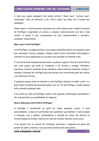 COMO GANHAR DINHEIRO COM SEU FACEBOOK

E-MANUAIS

E note que nessa postagem não existe nenhum “clique aqui”, “compre aqui”,
“promoção”, “50% de desconto” e etc. Pois é assim que deve ser a maioria das
postagens.
Sendo assim, é extremamente importante que você entenda que o objetivo principal
da FanPage é segmentar um público e construir relacionamento com ele, e não
vender. A venda é uma consequência do bom relacionamento e acontece,
acreditem, naturalmente.
Mas o que é uma FanPage?
Uma FanPage (ou página de fãs) é uma página específica dentro do Facebook, para
que empresas, marcas, produtos, artistas, dentre outros, transmitam informações e
conteúdo ao seus seguidores ou ao público que escolher se conectar a ela.
É uma ferramenta fundamental para todo e qualquer negócio. Pois da mesma forma
que você possui seu perfil no Facebook e se conecta a amigos, familiares,
empresas, marcas e produtos de seu interesse, essas mesmas empresas, marcas e
produtos, precisam ter FanPage para que possam ser encontradas pelo seu público
e se relacionar com ele.
E qualquer pessoa pode se conectar a uma FanPage clicando no botão “curtir”, e a
partir desse momento essa pessoa passa a ser um “fã” da FanPage, e pode acessar
todo conteúdo publicado nela.
E do ponto de vista da FanPage, quanto mais pessoas interessadas conectadas a
ela, maiores ficam as possibilidade de negócios.
Qual a diferença entre Perfil e FanPage?
A FanPage é semelhante ao perfil em vários aspectos, porém, é mais
personalizável, e pode ser aprimorada com aplicativos que facilitam a comunicação
e interação com o público, possibilitando a entrada de novos fãs através da
recomendação de amigos, histórico do Feed de notícias, eventos, entre outros.
E de acordo com as normas do Facebook, empresas e negócios em geral não
podem ter perfil, correndo o risco de serem banidas sem aviso prévio.

www.emanuais.com.br

18

 