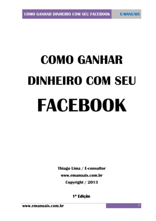 COMO GANHAR DINHEIRO COM SEU FACEBOOK

E-MANUAIS

COMO GANHAR
DINHEIRO COM SEU

FACEBOOK

Thiago Lima / E-consultor
www.emanuais.com.br
Copyright / 2013
1ª Edição
www.emanuais.com.br

2

 