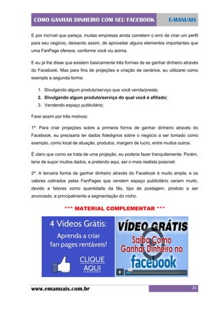 COMO GANHAR DINHEIRO COM SEU FACEBOOK

E-MANUAIS

E por incrível que pareça, muitas empresas ainda cometem o erro de criar um perfil
para seu negócio, deixando assim, de aproveitar alguns elementos importantes que
uma FanPage oferece, conforme você viu acima.
E eu já lhe disse que existem basicamente três formas de se ganhar dinheiro através
do Facebook. Mas para fins de projeções e criação de cenários, eu utilizarei como
exemplo a segunda forma:
1. Divulgando algum produto/serviço que você venda/preste;
2. Divulgando algum produto/serviço do qual você é afiliado;
3. Vendendo espaço publicitário;
Farei assim por três motivos:
1º: Para criar projeções sobre a primeira forma de ganhar dinheiro através do
Facebook, eu precisaria ter dados fidedignos sobre o negócio a ser tomado como
exemplo, como local de atuação, produtos, margem de lucro, entre muitos outros.
É claro que como se trata de uma projeção, eu poderia fazer tranquilamente. Porém,
teria de supor muitos dados, e pretendo aqui, ser o mais realista possível.
2º: A terceira forma de ganhar dinheiro através do Facebook é muito ampla, e os
valores cobrados pelas FanPages que vendem espaço publicitário variam muito,
devido a fatores como quantidade da fãs, tipo de postagem, produto a ser
anunciado, e principalmente a segmentação do nicho.

*** MATERIAL COMPLEMENTAR ***

www.emanuais.com.br

20

 