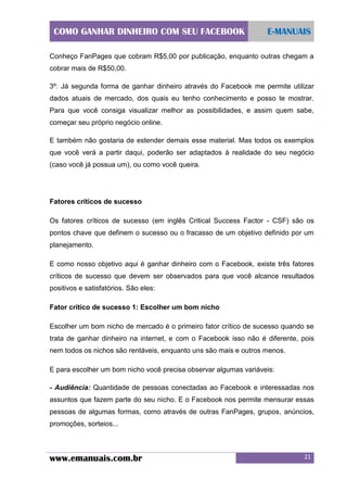 COMO GANHAR DINHEIRO COM SEU FACEBOOK

E-MANUAIS

Conheço FanPages que cobram R$5,00 por publicação, enquanto outras chegam a
cobrar mais de R$50,00.
3º: Já segunda forma de ganhar dinheiro através do Facebook me permite utilizar
dados atuais de mercado, dos quais eu tenho conhecimento e posso te mostrar.
Para que você consiga visualizar melhor as possibilidades, e assim quem sabe,
começar seu próprio negócio online.
E também não gostaria de estender demais esse material. Mas todos os exemplos
que você verá a partir daqui, poderão ser adaptados à realidade do seu negócio
(caso você já possua um), ou como você queira.

Fatores críticos de sucesso
Os fatores críticos de sucesso (em inglês Critical Success Factor - CSF) são os
pontos chave que definem o sucesso ou o fracasso de um objetivo definido por um
planejamento.
E como nosso objetivo aqui é ganhar dinheiro com o Facebook, existe três fatores
críticos de sucesso que devem ser observados para que você alcance resultados
positivos e satisfatórios. São eles:
Fator crítico de sucesso 1: Escolher um bom nicho
Escolher um bom nicho de mercado é o primeiro fator crítico de sucesso quando se
trata de ganhar dinheiro na internet, e com o Facebook isso não é diferente, pois
nem todos os nichos são rentáveis, enquanto uns são mais e outros menos.
E para escolher um bom nicho você precisa observar algumas variáveis:
- Audiência: Quantidade de pessoas conectadas ao Facebook e interessadas nos
assuntos que fazem parte do seu nicho. E o Facebook nos permite mensurar essas
pessoas de algumas formas, como através de outras FanPages, grupos, anúncios,
promoções, sorteios...

www.emanuais.com.br

21

 