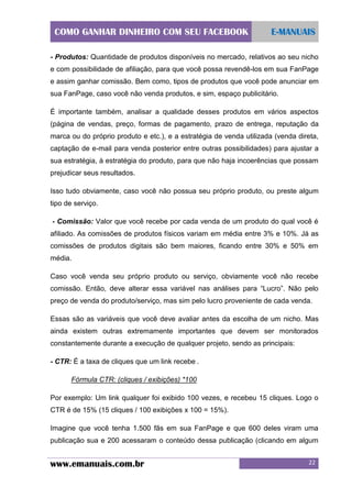 COMO GANHAR DINHEIRO COM SEU FACEBOOK

E-MANUAIS

- Produtos: Quantidade de produtos disponíveis no mercado, relativos ao seu nicho
e com possibilidade de afiliação, para que você possa revendê-los em sua FanPage
e assim ganhar comissão. Bem como, tipos de produtos que você pode anunciar em
sua FanPage, caso você não venda produtos, e sim, espaço publicitário.
É importante também, analisar a qualidade desses produtos em vários aspectos
(página de vendas, preço, formas de pagamento, prazo de entrega, reputação da
marca ou do próprio produto e etc.), e a estratégia de venda utilizada (venda direta,
captação de e-mail para venda posterior entre outras possibilidades) para ajustar a
sua estratégia, à estratégia do produto, para que não haja incoerências que possam
prejudicar seus resultados.
Isso tudo obviamente, caso você não possua seu próprio produto, ou preste algum
tipo de serviço.
- Comissão: Valor que você recebe por cada venda de um produto do qual você é
afiliado. As comissões de produtos físicos variam em média entre 3% e 10%. Já as
comissões de produtos digitais são bem maiores, ficando entre 30% e 50% em
média.
Caso você venda seu próprio produto ou serviço, obviamente você não recebe
comissão. Então, deve alterar essa variável nas análises para “Lucro”. Não pelo
preço de venda do produto/serviço, mas sim pelo lucro proveniente de cada venda.
Essas são as variáveis que você deve avaliar antes da escolha de um nicho. Mas
ainda existem outras extremamente importantes que devem ser monitorados
constantemente durante a execução de qualquer projeto, sendo as principais:
- CTR: É a taxa de cliques que um link recebe .
Fórmula CTR: (cliques / exibições) *100
Por exemplo: Um link qualquer foi exibido 100 vezes, e recebeu 15 cliques. Logo o
CTR é de 15% (15 cliques / 100 exibições x 100 = 15%).
Imagine que você tenha 1.500 fãs em sua FanPage e que 600 deles viram uma
publicação sua e 200 acessaram o conteúdo dessa publicação (clicando em algum

www.emanuais.com.br

22

 