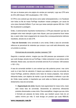COMO GANHAR DINHEIRO COM SEU FACEBOOK

E-MANUAIS

link que os levasse para uma página de vendas por exemplo). Logo seu CTR seria
de 33% (200 cliques / 600 visualizações x 100 = 33%).
O CTR é uma variável que não temos como saber antecipadamente, e no Facebook
nem todos os fãs de nossa FanPage visualizam nossas postagens, por causa de
uma coisa chamada EdRank. É por isso que nesse exemplo apenas 600 dos 1.500
fãs visualizaram a postagem.
Então, é extremamente importante monitorarmos o CTR para descobrir que tipo de
postagem atrai maior atenção e gera mais cliques, para que possamos focar nesse
tipo, e assim obter maior engajamento de nossos fãs e consequentemente melhores
resultados, através de um alto CTR.
- Taxa de Conversão: Uma conversão é uma venda. Então a taxa de conversão
refere-se ao percentual de visitantes que compra o que você está oferecendo, seja
um produto ou serviço.
Fórmula taxa de conversão: (vendas / acessos) *100
Seguindo o exemplo anterior, imagine que das 200 pessoas que acessaram o link
que você divulgou através de sua FanPage, 4 delas compraram o que estava sendo
oferecido. Nesse caso, sua taxa de conversão será de 2% (4 compras / 200 acessos
x 100 = 2%).
A taxa de conversão também é uma variável que não podemos prever, mas como
você viu é bem fácil de calculá-la. E depois que sabemos a taxa de conversão de
nossa FanPage, podemos utilizá-la como base de nossas projeções, mas sempre
efetuando testes, com objetivo de manter o que dá resultado e melhorar o que não
dá. Então nesse sentido, é importante que você saiba os fatores que influenciam
diretamente a taxa de conversão.
1 - Segmentação do nicho: Quanto mais segmentado for nosso nicho, maior
será nossa taxa de conversão. Obviamente se estivermos oferecendo
produtos direcionados a esse nicho. Para exemplificar, imagine que seu nicho
é formado por pessoas de baixa renda, que recebem pouco mais de um
salário mínimo por mês. E você divulga um produto que custa R$50,00,

www.emanuais.com.br

23

 
