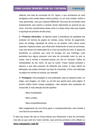 COMO GANHAR DINHEIRO COM SEU FACEBOOK

E-MANUAIS

obtendo uma taxa de conversão de 3%. Agora, o que aconteceria se você
divulgasse outra versão desse mesmo produto, ou um novo modelo, melhor e
mais aprimorado, mas que custasse R$500,00? Sua taxa de conversão cairia
drasticamente, pois mesmo o produto sendo relacionado ao assunto do seu
nicho, uma das características desse nicho é a baixa renda, fator que impede
a aquisição de produtos de alto preço.
2 - Produtos oferecidos: Já falamos sobre a importância da qualidade dos
produtos em termos de página de vendas, preço, formas de pagamento,
prazo de entrega, reputação da marca ou do produto, entre vários outros
aspectos. Aspectos esses, que influenciam diretamente na taxa de conversão,
e por isso devem ser observados lá no início da escolha do nicho. E depois de
escolhidos os produtos que você irá divulgar em sua FanPage, você
perceberá que alguns possuem uma taxa de conversão maior do que os
outros. Isso é normal, e acontece porque uns vão se “encaixar” melhor as
necessidades de seu nicho, do que os outros. Foque nesses produtos e
observe o que eles possuem de diferente dos outros. E fique atento ás
alterações que podem derrubar sua taxa de conversão. Como uma alteração
na página de vendas do produto, por exemplo.
3 - Postagens: Uma postagem é uma publicação, seja um pequeno texto, um
artigo, uma imagem, um vídeo, ou um link que aponte para outra página. E
quanto melhor forem nossas postagens, mais atenção elas receberam de
nossos fãs. E mais atenção dos fãs significa:
- Mais visualizações;
- Mais curtidas;
- Mais compartilhamentos;
Mais engajamento de uma forma geral, e consequentemente, mais vendas e
uma taxa de conversão alta.
É claro que esses não são os únicos fatores que influenciam a taxa de conversão,
mas são os que você tem maior controle, caso promova produtos como afiliado ou

www.emanuais.com.br

24

 