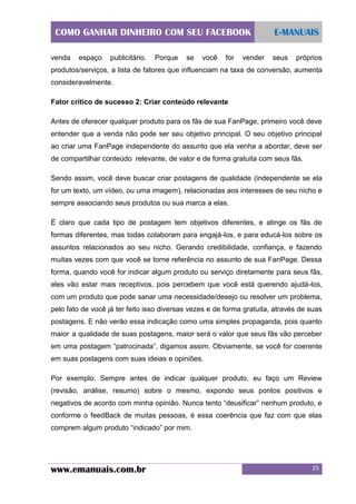 COMO GANHAR DINHEIRO COM SEU FACEBOOK
venda

espaço

publicitário.

Porque

se

você

for

vender

E-MANUAIS
seus

próprios

produtos/serviços, a lista de fatores que influenciam na taxa de conversão, aumenta
consideravelmente.
Fator crítico de sucesso 2: Criar conteúdo relevante
Antes de oferecer qualquer produto para os fãs de sua FanPage, primeiro você deve
entender que a venda não pode ser seu objetivo principal. O seu objetivo principal
ao criar uma FanPage independente do assunto que ela venha a abordar, deve ser
de compartilhar conteúdo relevante, de valor e de forma gratuita com seus fãs.
Sendo assim, você deve buscar criar postagens de qualidade (independente se ela
for um texto, um vídeo, ou uma imagem), relacionadas aos interesses de seu nicho e
sempre associando seus produtos ou sua marca a elas.
É claro que cada tipo de postagem tem objetivos diferentes, e atinge os fãs de
formas diferentes, mas todas colaboram para engajá-los, e para educá-los sobre os
assuntos relacionados ao seu nicho. Gerando credibilidade, confiança, e fazendo
muitas vezes com que você se torne referência no assunto de sua FanPage. Dessa
forma, quando você for indicar algum produto ou serviço diretamente para seus fãs,
eles vão estar mais receptivos, pois percebem que você está querendo ajudá-los,
com um produto que pode sanar uma necessidade/desejo ou resolver um problema,
pelo fato de você já ter feito isso diversas vezes e de forma gratuita, através de suas
postagens. E não verão essa indicação como uma simples propaganda, pois quanto
maior a qualidade de suas postagens, maior será o valor que seus fãs vão perceber
em uma postagem “patrocinada”, digamos assim. Obviamente, se você for coerente
em suas postagens com suas ideias e opiniões.
Por exemplo: Sempre antes de indicar qualquer produto, eu faço um Review
(revisão, análise, resumo) sobre o mesmo, expondo seus pontos positivos e
negativos de acordo com minha opinião. Nunca tento “deusificar” nenhum produto, e
conforme o feedBack de muitas pessoas, é essa coerência que faz com que elas
comprem algum produto “indicado” por mim.

www.emanuais.com.br

25

 