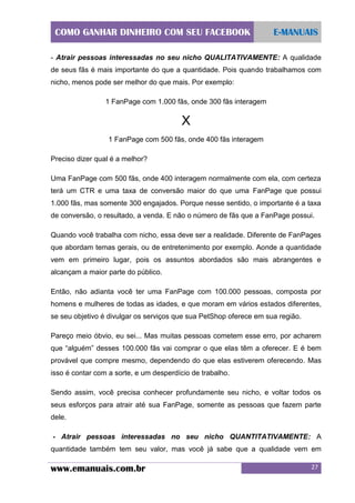 COMO GANHAR DINHEIRO COM SEU FACEBOOK

E-MANUAIS

- Atrair pessoas interessadas no seu nicho QUALITATIVAMENTE: A qualidade
de seus fãs é mais importante do que a quantidade. Pois quando trabalhamos com
nicho, menos pode ser melhor do que mais. Por exemplo:
1 FanPage com 1.000 fãs, onde 300 fãs interagem

X
1 FanPage com 500 fãs, onde 400 fãs interagem
Preciso dizer qual é a melhor?
Uma FanPage com 500 fãs, onde 400 interagem normalmente com ela, com certeza
terá um CTR e uma taxa de conversão maior do que uma FanPage que possui
1.000 fãs, mas somente 300 engajados. Porque nesse sentido, o importante é a taxa
de conversão, o resultado, a venda. E não o número de fãs que a FanPage possui.
Quando você trabalha com nicho, essa deve ser a realidade. Diferente de FanPages
que abordam temas gerais, ou de entretenimento por exemplo. Aonde a quantidade
vem em primeiro lugar, pois os assuntos abordados são mais abrangentes e
alcançam a maior parte do público.
Então, não adianta você ter uma FanPage com 100.000 pessoas, composta por
homens e mulheres de todas as idades, e que moram em vários estados diferentes,
se seu objetivo é divulgar os serviços que sua PetShop oferece em sua região.
Pareço meio óbvio, eu sei... Mas muitas pessoas cometem esse erro, por acharem
que “alguém” desses 100.000 fãs vai comprar o que elas têm a oferecer. E é bem
provável que compre mesmo, dependendo do que elas estiverem oferecendo. Mas
isso é contar com a sorte, e um desperdício de trabalho.
Sendo assim, você precisa conhecer profundamente seu nicho, e voltar todos os
seus esforços para atrair até sua FanPage, somente as pessoas que fazem parte
dele.
- Atrair pessoas interessadas no seu nicho QUANTITATIVAMENTE: A
quantidade também tem seu valor, mas você já sabe que a qualidade vem em

www.emanuais.com.br

27

 