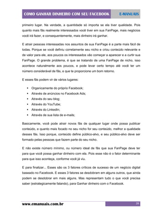 COMO GANHAR DINHEIRO COM SEU FACEBOOK

E-MANUAIS

primeiro lugar. Na verdade, a quantidade só importa se ela tiver qualidade. Pois
quanto mais fãs realmente interessados você tiver em sua FanPage, mais negócios
você irá fazer, e consequentemente, mais dinheiro irá ganhar.
E atrair pessoas interessadas nos assuntos de sua FanPage é a parte mais fácil de
todas. Porque se você definiu corretamente seu nicho e criou conteúdo relevante e
de valor para ele, aos poucos os interessados vão começar a aparecer e a curtir sua
FanPage. O grande problema, é que se tratando de uma FanPage de nicho, isso
acontece naturalmente aos poucos, e pode levar certo tempo até você ter um
número considerável de fãs, e que te proporcione um bom retorno.
E esses fãs podem vir de vários lugares:


Organicamente do próprio Facebook;



Através de anúncios no Facebook Ads;



Através do seu blog;



Através do YouTube;



Através do LinkedIn;



Através de sua lista de e-mails;

Basicamente, você pode atrair novos fãs de qualquer lugar onde possa publicar
conteúdo, e quanto mais focado no seu nicho for seu conteúdo, melhor a qualidade
desses fãs. Isso porque, conteúdo define público-alvo, e seu público-alvo deve ser
formado pelas pessoas que fazem parte do seu nicho.
E não existe número mínimo, ou número ideal de fãs que sua FanPage deve ter
para que você possa ganhar dinheiro com ela. Pois esse não é o fator determinante
para que isso aconteça, conforme você já viu.
E para finalizar... Esses são os 3 fatores críticos de sucesso de um negócio digital
baseado no Facebook. E esses 3 fatores se desdobram em alguns outros, que ainda
podem se desdobrar em mais alguns. Mas representam tudo o que você precisa
saber (estrategicamente falando), para Ganhar dinheiro com o Facebook.

www.emanuais.com.br

28

 
