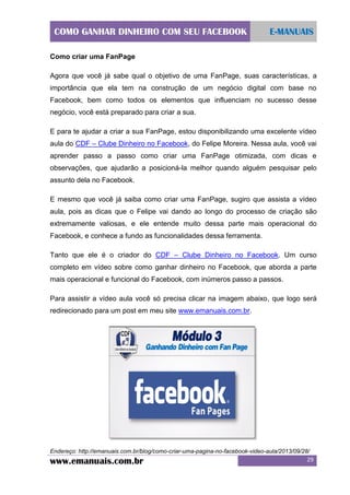 COMO GANHAR DINHEIRO COM SEU FACEBOOK

E-MANUAIS

Como criar uma FanPage
Agora que você já sabe qual o objetivo de uma FanPage, suas características, a
importância que ela tem na construção de um negócio digital com base no
Facebook, bem como todos os elementos que influenciam no sucesso desse
negócio, você está preparado para criar a sua.
E para te ajudar a criar a sua FanPage, estou disponibilizando uma excelente vídeo
aula do CDF – Clube Dinheiro no Facebook, do Felipe Moreira. Nessa aula, você vai
aprender passo a passo como criar uma FanPage otimizada, com dicas e
observações, que ajudarão a posicioná-la melhor quando alguém pesquisar pelo
assunto dela no Facebook.
E mesmo que você já saiba como criar uma FanPage, sugiro que assista a vídeo
aula, pois as dicas que o Felipe vai dando ao longo do processo de criação são
extremamente valiosas, e ele entende muito dessa parte mais operacional do
Facebook, e conhece a fundo as funcionalidades dessa ferramenta.
Tanto que ele é o criador do CDF – Clube Dinheiro no Facebook. Um curso
completo em vídeo sobre como ganhar dinheiro no Facebook, que aborda a parte
mais operacional e funcional do Facebook, com inúmeros passo a passos.
Para assistir a vídeo aula você só precisa clicar na imagem abaixo, que logo será
redirecionado para um post em meu site www.emanuais.com.br.

Endereço: http://emanuais.com.br/blog/como-criar-uma-pagina-no-facebook-video-aula/2013/09/28/

www.emanuais.com.br

29

 