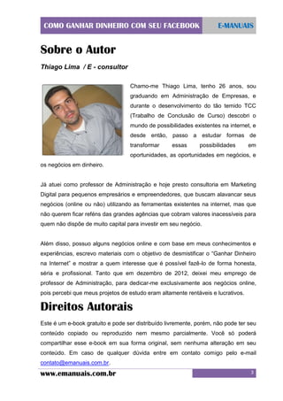 COMO GANHAR DINHEIRO COM SEU FACEBOOK

E-MANUAIS

Sobre o Autor
Thiago Lima / E - consultor
Chamo-me Thiago Lima, tenho 26 anos, sou
graduando em Administração de Empresas, e
durante o desenvolvimento do tão temido TCC
(Trabalho de Conclusão de Curso) descobri o
mundo de possibilidades existentes na internet, e
desde então, passo a estudar formas de
transformar

essas

possibilidades

em

oportunidades, as oportunidades em negócios, e
os negócios em dinheiro.

Já atuei como professor de Administração e hoje presto consultoria em Marketing
Digital para pequenos empresários e empreendedores, que buscam alavancar seus
negócios (online ou não) utilizando as ferramentas existentes na internet, mas que
não querem ficar reféns das grandes agências que cobram valores inacessíveis para
quem não dispõe de muito capital para investir em seu negócio.

Além disso, possuo alguns negócios online e com base em meus conhecimentos e
experiências, escrevo materiais com o objetivo de desmistificar o “Ganhar Dinheiro
na Internet” e mostrar a quem interesse que é possível fazê-lo de forma honesta,
séria e profissional. Tanto que em dezembro de 2012, deixei meu emprego de
professor de Administração, para dedicar-me exclusivamente aos negócios online,
pois percebi que meus projetos de estudo eram altamente rentáveis e lucrativos.

Direitos Autorais
Este é um e-book gratuito e pode ser distribuído livremente, porém, não pode ter seu
conteúdo copiado ou reproduzido nem mesmo parcialmente. Você só poderá
compartilhar esse e-book em sua forma original, sem nenhuma alteração em seu
conteúdo. Em caso de qualquer dúvida entre em contato comigo pelo e-mail
contato@emanuais.com.br.

www.emanuais.com.br

3

 