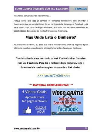 COMO GANHAR DINHEIRO COM SEU FACEBOOK

E-MANUAIS

Mas nossa conversa ainda não terminou...
Porque agora que você já conhece os conceitos necessários para entender o
funcionamento e as peculiaridades de um negócio digital baseado no Facebook, e já
sabe como criar uma FanPage otimizada, fica mais fácil de você vislumbrar as
possibilidades de geração de renda através dessa ferramenta.

Mas Onde Está o Dinheiro?
No início desse e-book, eu disse que iria te mostrar como criar um negócio digital
altamente lucrativo, usando como principal ferramenta o Facebook. Continua...

Você está lendo uma prévia do e-book Como Ganhar Dinheiro
com seu Facebook. Para ler o restante desse material, faça o
download da versão completa acessando o link abaixo.

>>> goo.gl/CYOjrU <<<
*** MATERIAL COMPLEMENTAR ***

www.emanuais.com.br

30

 