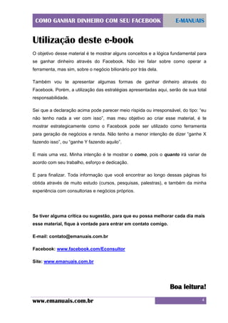COMO GANHAR DINHEIRO COM SEU FACEBOOK

E-MANUAIS

Utilização deste e-book
O objetivo desse material é te mostrar alguns conceitos e a lógica fundamental para
se ganhar dinheiro através do Facebook. Não irei falar sobre como operar a
ferramenta, mas sim, sobre o negócio bilionário por trás dela.
Também vou te apresentar algumas formas de ganhar dinheiro através do
Facebook. Porém, a utilização das estratégias apresentadas aqui, serão de sua total
responsabilidade.
Sei que a declaração acima pode parecer meio ríspida ou irresponsável, do tipo: “eu
não tenho nada a ver com isso”, mas meu objetivo ao criar esse material, é te
mostrar estrategicamente como o Facebook pode ser utilizado como ferramenta
para geração de negócios e renda. Não tenho a menor intenção de dizer “ganhe X
fazendo isso”, ou “ganhe Y fazendo aquilo”.
E mais uma vez. Minha intenção é te mostrar o como, pois o quanto irá variar de
acordo com seu trabalho, esforço e dedicação.
E para finalizar. Toda informação que você encontrar ao longo dessas páginas foi
obtida através de muito estudo (cursos, pesquisas, palestras), e também da minha
experiência com consultorias e negócios próprios.

Se tiver alguma crítica ou sugestão, para que eu possa melhorar cada dia mais
esse material, fique à vontade para entrar em contato comigo.
E-mail: contato@emanuais.com.br
Facebook: www.facebook.com/Econsultor
Site: www.emanuais.com.br

Boa leitura!
www.emanuais.com.br

4

 