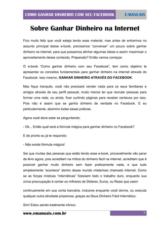 COMO GANHAR DINHEIRO COM SEU FACEBOOK

E-MANUAIS

Sobre Ganhar Dinheiro na Internet
Fico muito feliz que você esteja lendo esse material, mas antes de entrarmos no
assunto principal desse e-book, precisamos “conversar” um pouco sobre ganhar
dinheiro na internet, para que possamos alinhar algumas ideias e assim maximizar o
aproveitamento desse conteúdo. Preparado? Então vamos começar.
O e-book “Como ganhar dinheiro com seu Facebook”, tem como objetivo te
apresentar os conceitos fundamentais para ganhar dinheiro na internet através do
Facebook. Isso mesmo, GANHAR DINHEIRO ATRAVÉS DO FACEBOOK.
Mas fique tranquilo, você não precisará vender nada para os seus familiares e
amigos através de seu perfil pessoal, muito menos ter que recrutar pessoas para
formar uma rede, ou ainda, ficar curtindo páginas para receber centavos por isso.
Pois não é assim que se ganha dinheiro de verdade no Facebook. E eu
particularmente, abomino todas essas práticas.
Agora você deve estar se perguntando:
- Ok... Então qual será a fórmula mágica para ganhar dinheiro no Facebook?
E de pronto eu já te respondo:
- Não existe fórmula mágica!
Sei que muitas das pessoas que estão lendo esse e-book, provavelmente vão parar
de lê-lo agora, pois acreditam na mítica do dinheiro fácil na internet, acreditam que é
possível ganhar muito dinheiro sem fazer praticamente nada, e que tudo
simplesmente “acontece” dentro desse mundo misterioso chamado internet. Como
se as forças místicas “internéticas” fizessem todo o trabalho duro, enquanto sua
única preocupação é contar os milhares de Dólares, Euros, ou Reais que caem
continuamente em sua conta bancária, inclusive enquanto você dorme, ou executa
qualquer outra atividade prazerosa, graças ao Deus Dinheiro Fácil Internético.
Sim! Estou sendo totalmente irônico.

www.emanuais.com.br

5

 