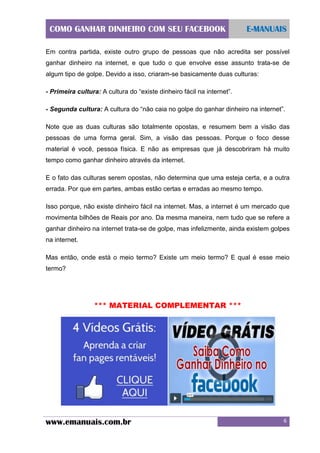 COMO GANHAR DINHEIRO COM SEU FACEBOOK

E-MANUAIS

Em contra partida, existe outro grupo de pessoas que não acredita ser possível
ganhar dinheiro na internet, e que tudo o que envolve esse assunto trata-se de
algum tipo de golpe. Devido a isso, criaram-se basicamente duas culturas:
- Primeira cultura: A cultura do “existe dinheiro fácil na internet”.
- Segunda cultura: A cultura do “não caia no golpe do ganhar dinheiro na internet”.
Note que as duas culturas são totalmente opostas, e resumem bem a visão das
pessoas de uma forma geral. Sim, a visão das pessoas. Porque o foco desse
material é você, pessoa física. E não as empresas que já descobriram há muito
tempo como ganhar dinheiro através da internet.
E o fato das culturas serem opostas, não determina que uma esteja certa, e a outra
errada. Por que em partes, ambas estão certas e erradas ao mesmo tempo.
Isso porque, não existe dinheiro fácil na internet. Mas, a internet é um mercado que
movimenta bilhões de Reais por ano. Da mesma maneira, nem tudo que se refere a
ganhar dinheiro na internet trata-se de golpe, mas infelizmente, ainda existem golpes
na internet.
Mas então, onde está o meio termo? Existe um meio termo? E qual é esse meio
termo?

*** MATERIAL COMPLEMENTAR ***

www.emanuais.com.br

6

 