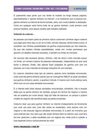 COMO GANHAR DINHEIRO COM SEU FACEBOOK

E-MANUAIS

É justamente esse ponto que vou tentar te mostrar ao longo dessas páginas,
desmistificando o “ganhar dinheiro na internet”, e te mostrando que é possível sim,
ganhar dinheiro na internet de forma honesta, séria, com muito trabalho e dedicação.
Como em qualquer outra forma lícita de se ganhar dinheiro, onde primeiro você
precisa trabalhar, para depois receber pelo trabalho realizado.
Voltando às culturas...
As pessoas que fazem parte da primeira cultura costumam conhecer algum sistema
que paga para clicar aqui ou ali, ler e-mails, recrutar pessoas, dentre tantos outros. E
acreditam nas infinitas possibilidades de ganhos proporcionadas por tais sistemas.
Só que não existem infinitas possibilidades, existe sim, muitas promessas que
ignoram um detalhe chamado escassez, e também os limites do mercado.
Os recursos são escassos (tempo, dinheiro, mão de obra) e todo mercado possui
um limite, um número máximo de pessoas interessadas, independente do que você
tenha a oferecer. Então, não adianta fazer projeções de ganhos com cem mil
pessoas, se o meu mercado só abrange cinquenta mil, por exemplo.
Eu costumo classificar esse tipo de sistema, apenas como atividade remunerada,
onde você até ganha dinheiro (sendo que se você ganhar R$0,01 já pode considerar
que ganhou dinheiro), porém, a quantia é ridícula. E mesmo com muito esforço seria
difícil viver só com essa atividade remunerada.
E a internet está cheia dessas atividades remuneradas, entretanto, não é através
delas que se ganha dinheiro de verdade, porque em termos de negócio a maioria
não se sustenta por muito tempo. Seja por falta de estrutura, ou porque o próprio
modelo do negócio não beneficia todas as partes envolvidas.
Costumo dizer que para ganhar dinheiro na internet (independente da ferramenta
que você use para isso, pois são várias as existentes), você precisa criar um
negócio e não executar alguma atividade remunerada. E a partir do momento que
você entende isso, fica claro que não existe dinheiro fácil na internet, pois você terá
de criar, gerenciar, e obter resultados com um negócio seu, onde você é o patrão, e
tudo depende única e exclusivamente de você!

www.emanuais.com.br

7

 