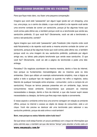 COMO GANHAR DINHEIRO COM SEU FACEBOOK

E-MANUAIS

Para que fique mais claro, vou fazer uma pequena comparação:
Imagine que você está “passeando” por algum lugar (pode ser um shopping, uma
rua, uma praça, ou o centro da cidade, o que você preferir) e de repente você sente
uma enorme vontade de comer um sanduíche, porque já faz algumas horas que
você comeu pela última vez, e também porque você viu a lanchonete que vende seu
sanduíche preferido. O que você faz? Obviamente, você vai até a lanchonete e
come o tal sanduíche, correto?
Agora imagine que você está “passeando” pelo Facebook (não importa onde você
está fisicamente) e de repente você sente a mesma enorme vontade de comer um
sanduíche, porque já faz algumas horas que você comeu pela última vez, e também
porque você viu uma imagem do seu sanduíche preferido, publicada por algum
amigo seu, ou talvez pela própria lanchonete que vende esse sanduíche. O que
você faz? Obviamente, você vai até a página da lanchonete e pede uma teleentrega.
Percebeu? Os negócios acontecem da mesma maneira, dentro e fora da internet.
Isso porque os fundamentos mercadológicos são os mesmos para os dois
ambientes. Claro que utilizei um exemplo extremamente simplório, mas a lógica se
aplica a todo e qualquer tipo de negócio (e quando me refiro a negócios, estou
falando de qualquer transação entre empresa - consumidor, como a compra de um
sanduíche). Porque se temos pessoas presentes em um ambiente, logo, temos
consumidores

nesse

ambiente.

Consumidores

que

possuem

as

mesmas

necessidades e desejos, dentro e fora da internet, e que vão buscar suprir essas
necessidades ou desejos, da forma que lhes seja mais rápida e conveniente.
E nesse aspecto o ambiente online leva uma enorme vantagem em relação ao ambiente
offline, porque na internet o acesso ao objeto de desejo do consumidor, está a um
clique. Você não precisa se deslocar até uma lanchonete para saborear o seu
sanduíche preferido, porque ela está online e você também!
Bom, mas porque eu estou falando sobre tudo isso?
Sei que talvez você esteja ficando um pouco perdido(a) com o leque de informações que
estou abrindo aqui, e também sei que não temos “tempo” para abordar a fundo cada um

www.emanuais.com.br

9

 