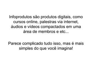 Infoprodutos são produtos digitais, como
cursos online, palestras via internet,
áudios e vídeos compactados em uma
área de membros e etc...
Parece complicado tudo isso, mas é mais
simples do que você imagina!
 