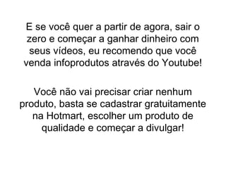 E se você quer a partir de agora, sair o
zero e começar a ganhar dinheiro com
seus vídeos, eu recomendo que você
venda infoprodutos através do Youtube!
Você não vai precisar criar nenhum
produto, basta se cadastrar gratuitamente
na Hotmart, escolher um produto de
qualidade e começar a divulgar!
 