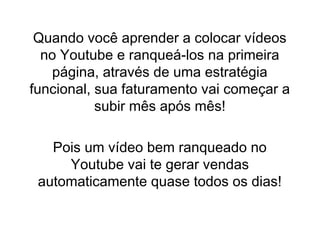 Quando você aprender a colocar vídeos
no Youtube e ranqueá-los na primeira
página, através de uma estratégia
funcional, sua faturamento vai começar a
subir mês após mês!
Pois um vídeo bem ranqueado no
Youtube vai te gerar vendas
automaticamente quase todos os dias!
 