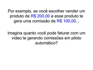 Por exemplo, se você escolher vender um
produto de R$ 200,00 e esse produto te
gera uma comissão de R$ 100,00...
Imagina quanto você pode faturar com um
vídeo te gerando comissões em piloto
automático?
 