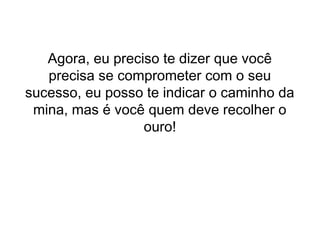 Agora, eu preciso te dizer que você
precisa se comprometer com o seu
sucesso, eu posso te indicar o caminho da
mina, mas é você quem deve recolher o
ouro!
 