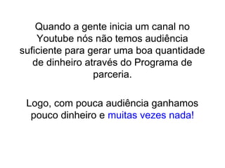Quando a gente inicia um canal no
Youtube nós não temos audiência
suficiente para gerar uma boa quantidade
de dinheiro através do Programa de
parceria.
Logo, com pouca audiência ganhamos
pouco dinheiro e muitas vezes nada!
 