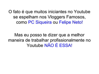 O fato é que muitos iniciantes no Youtube
se espelham nos Vloggers Famosos,
como PC Siqueira ou Felipe Neto!
Mas eu posso te dizer que a melhor
maneira de trabalhar profissionalmente no
Youtube NÃO É ESSA!
 