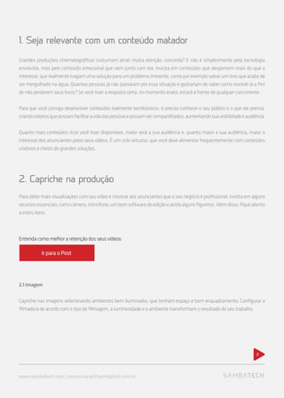 Grandes produções cinematográficas costumam atrair muita atenção, concorda? E não é simplesmente pela tecnologia
envolvida, mas pelo conteúdo emocional que vem junto com ela. Invista em conteúdos que despertem mais do que o
interesse, que realmente tragam uma solução para um problema iminente, como por exemplo salvar um livro que acaba de
ser mergulhado na água. Quantas pessoas já não passaram por essa situação e gostariam de saber como resolvê-la a fim
de não perderem seus livros? Se você tiver a resposta certa, no momento exato, estará à frente de qualquer concorrente.
Para que você consiga desenvolver conteúdos realmente bombásticos, é preciso conhecer o seu público e o que ele precisa,
criandoroteirosquepossamfacilitaravidadaspessoasepossamsercompartilhados,aumentandosuavisibilidadeeaudiência.
Quanto mais conteúdos ricos você tiver disponíveis, maior será a sua audiência e, quanto maior a sua audiência, maior o
interesse dos anunciantes pelos seus vídeos. É um ciclo virtuoso, que você deve alimentar frequentemente com conteúdos
criativos e cheios de grandes soluções.
2. Capriche na produção
Para obter mais visualizações com seu vídeo e mostrar aos anunciantes que o seu negócio é profissional, invista em alguns
recursosessenciais,comocâmera,microfone,umbomsoftwaredeediçãoeaindaalgunsfigurinos.Alémdisso,fiqueatento
a estes itens:
2.1Imagem
Capriche nas imagens selecionando ambientes bem iluminados, que tenham espaço e bom enquadramento. Configurar a
filmadora de acordo com o tipo de filmagem, a luminosidade e o ambiente transformam o resultado do seu trabalho.
2
1. Seja relevante com um conteúdo matador
www.sambatech.com | comunicacao@sambatech.com.br
Entenda como melhor a retenção dos seus vídeos:
ir para o Post
 