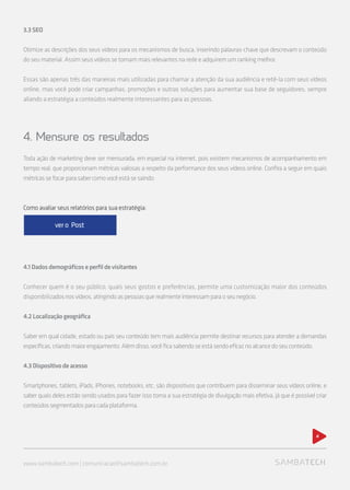 3.3SEO
Otimize as descrições dos seus vídeos para os mecanismos de busca, inserindo palavras-chave que descrevam o conteúdo
do seu material. Assim seus vídeos se tornam mais relevantes na rede e adquirem um ranking melhor.
Essas são apenas três das maneiras mais utilizadas para chamar a atenção da sua audiência e retê-la com seus vídeos
online, mas você pode criar campanhas, promoções e outras soluções para aumentar sua base de seguidores, sempre
aliando a estratégia a conteúdos realmente interessantes para as pessoas.
4. Mensure os resultados
Toda ação de marketing deve ser mensurada, em especial na internet, pois existem mecanismos de acompanhamento em
tempo real, que proporcionam métricas valiosas a respeito da performance dos seus vídeos online. Confira a seguir em quais
métricassefocarparasabercomovocêestásesaindo:
4.1Dadosdemográficoseperfildevisitantes
Conhecer quem é o seu público, quais seus gostos e preferências, permite uma customização maior dos conteúdos
disponibilizadosnosvídeos,atingindoaspessoasquerealmenteinteressamparaoseunegócio.
4.2Localizaçãogeográfica
Saber em qual cidade, estado ou país seu conteúdo tem mais audiência permite destinar recursos para atender a demandas
específicas,criandomaiorengajamento.Alémdisso,vocêficasabendoseestásendoeficaznoalcancedoseuconteúdo.
4.3Dispositivodeacesso
Smartphones, tablets, iPads, iPhones, notebooks, etc, são dispositivos que contribuem para disseminar seus vídeos online, e
saber quais deles estão sendo usados para fazer isso torna a sua estratégia de divulgação mais efetiva, já que é possível criar
conteúdossegmentadosparacadaplataforma.
www.sambatech.com | comunicacao@sambatech.com.br
4
Como avaliar seus relatórios para sua estratégia:
ver o Post
 