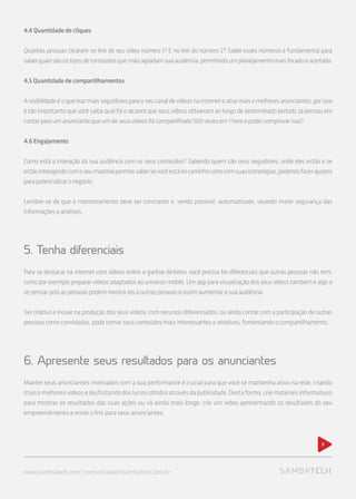 www.sambatech.com | comunicacao@sambatech.com.br
5
4.4Quantidadedecliques
Quantas pessoas clicaram no link do seu vídeo número 1? E no link do número 2? Saber esses números é fundamental para
saberquaissãoostiposdeconteúdosquemaisagradamsuaaudiência,permitindoumplanejamentomaisfocadoeacertado.
4.5Quantidadedecompartilhamentos
Avisibilidadeéoquetrazmaisseguidoresparaoseucanaldevídeosnainterneteatraimaisemelhoresanunciantes,porisso
é tão importante que você saiba qual foi o alcance que seus vídeos obtiveram ao longo de determinado período. Já pensou em
contarparaumanunciantequeumdeseusvídeosfoicompartilhado500vezesem1horaepodercomprovarisso?
4.6Engajamento
Como está a interação da sua audiência com os seus conteúdos? Sabendo quem são seus seguidores, onde eles estão e se
estãointeragindocomoseumaterialpermitesabersevocêestánocaminhocertocomsuasestratégias,podendofazerajustes
parapotencializaronegócio.
Lembre-se de que o monitoramento deve ser constante e, sendo possível, automatizado, visando maior segurança das
informações e análises.
5. Tenha diferenciais
Para se destacar na internet com vídeos online e ganhar dinheiro, você precisa ter diferenciais que outras pessoas não tem,
comoporexemploprepararvídeosadaptadosaouniversomobile.Umappparavisualizaçãodosseusvídeostambéméalgoa
sepensar,poisaspessoaspodemmostrá-losaoutraspessoaseassimaumentarasuaaudiência.
Ser criativo e inovar na produção dos seus vídeos, com recursos diferenciados, ou ainda contar com a participação de outras
pessoas como convidadas, pode tornar seus conteúdos mais interessantes e atrativos, fomentando o compartilhamento.
6. Apresente seus resultados para os anunciantes
Manter seus anunciantes motivados com a sua performance é crucial para que você se mantenha ativo na rede, criando
maisemelhoresvídeosedesfrutandodoslucrosobtidosatravésdapublicidade.Destaforma,criemateriaisinformativos
para mostrar os resultados das suas ações ou vá ainda mais longe: crie um vídeo apresentando os resultados do seu
empreendimento e envie o link para seus anunciantes.
 