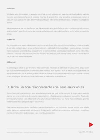 8.1Pre-roll
Veiculados antes do seu vídeo, os anúncios pre-roll são os mais utilizados por garantirem a visualização por parte do
visitante, aumentado as chances de negócios. Esse tipo de anúncio deve estar atrelado a conteúdos que ensinem e
eduquem o seu público-alvo sobre determinado assunto, pois estes temas contribuem para a completa visualização do
anúncio.
Não se esqueça de que em plataformas que dão ao usuário a opção de fechar o anúncio após um período mínimo,
geralmente de 5 segundos, é preciso que o seu anunciante prenda a atenção do visitante neste curtíssimo espaço de
tempo.
8.2Mid-roll
Comoopróprionomesugere,sãoanúnciosinseridosnomeiodoseuvídeo,permitindoqueovisitanteinicieaexploração
do seu vídeo e só após algum tempo tenha contato com a publicidade. Esta modalidade é pouco explorada, mas pode
trazer resultados surpreendentes, principalmente se estiver atrelada a conteúdos mais longos, como entrevistas,
palestras e tutoriais. Enquanto o seu visitante descansa do conteúdo, pode interagir com o anúncio e assim efetivar
a ação que o seu anunciante espera.
8.3Post-roll
Osanúnciospost-rollsãoosquetêmmenoreficáciadentrodasestratégiasdepublicidadeemvídeosonline,porqueassim
que o usuário termina de assistir ao conteúdo que lhe interessa, fecha a janela e fecha as portas para a oportunidade. Se
bemtrabalhado,estetipodeanúnciopodeserutilizadoaofinaldecursos,palestraseentrevistasparaconvidarousuário
acurtirumapágina,visitarumsiteouaindainscrever-separareceberumanewsletter.
9. Tenha um bom relacionamento com seus anunciantes
Ter um bom relacionamento com seus anunciantes garante que você tenha parcerias de longo prazo, podendo
planejar seu empreendimento de maneira mais estratégica e focada nas necessidades do seu negócio. Ao atender
bem seus anunciantes, você está criando uma cultura de valor e tornando a sua marca mais reconhecida, gerando
credibilidade e reputação positiva para a sua marca.
Para manter seus anunciantes satisfeitos, pratique boas políticas nos contratos e busque sempre uma relação
ganha-ganha em suas parceiras, pois somente desta maneira você terá um crescimento sustentável e proveitoso,
criando um networking poderoso para o seu canal de vídeos online.
www.sambatech.com | comunicacao@sambatech.com.br
7
 