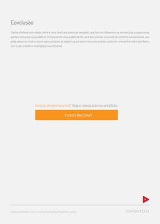 www.sambatech.com | comunicacao@sambatech.com.br
Conclusão
Ganhardinheirocomvídeosonlineéumatarefaparapessoasarrojadas,quebuscamdiferenciar-senomercadoeproporcionar
ganhosreaisparasuaaudiência.Conquistandoumaaudiênciafiel,vocêestácriandoumarededecontatosextraordinária,que
podealavancarmuitasoutrasoportunidadesdenegóciosparavocêeseusanunciantes,portanto,mantenhatodossatisfeitos
comoseutrabalhoemultipliquesuainiciativa!
8
Gostoudestematerial?Vejaonossoacervocompleto:
ir para o Bee Smart
 