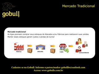 Mercado Tradicional	
  
Fábrica	
   Atacado	
   Lojas	
  
Consumidores	
  
Mercado tradicional
As lojas precisam comprar seus estoques de Atacados e/ou Fábricas para realizarem suas vendas.
Manter esses estoques geram custos e perdas de lucros! 	
  
Cadastre-se na Gobull. Informe o patrocinador: gobullbr@outlook.com
Acesse: www.gobulls.com.br
 