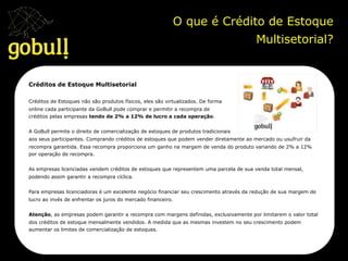 O que é Crédito de Estoque
Multisetorial?	
  
Créditos de Estoque Multisetorial
Créditos de Estoques não são produtos físicos, eles são virtualizados. De forma
online cada participante da GoBull pode comprar e permitir a recompra de
créditos pelas empresas tendo de 2% a 12% de lucro a cada operação.
A GoBull permite o direito de comercialização de estoques de produtos tradicionais
aos seus participantes. Comprando créditos de estoques que podem vender diretamente ao mercado ou usufruir da
recompra garantida. Essa recompra proporciona um ganho na margem de venda do produto variando de 2% a 12%
por operação de recompra.
As empresas licenciadas vendem créditos de estoques que representem uma parcela de sua venda total mensal,
podendo assim garantir a recompra cíclica.
Para empresas licenciadoras é um excelente negócio financiar seu crescimento através da redução de sua margem de
lucro ao invés de enfrentar os juros do mercado financeiro.
Atenção, as empresas podem garantir a recompra com margens definidas, exclusivamente por limitarem o valor total
dos créditos de estoque mensalmente vendidos. A medida que as mesmas investem no seu crescimento podem
aumentar os limites de comercialização de estoques.
 